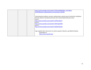 15
http://www.youtube.com/watch?v=5FAeoe4M9NY&src_vid=sNg-0-
hC4FY&feature=iv&annotation_id=annotation_849485
Conocimientos jurídicos, escuela y adolescentes, aportes para la formación ciudadana.
Derecho Abierto, Facultad de Derecho de la Universidad de Buenos Aires
Parte 1
http://www.youtube.com/watch?v=aFFAwujK2-E
parte 2
http://www.youtube.com/watch?v=KHt7tqZwMt4
parte 3
http://www.youtube.com/watch?v=DyZh7GAjo60
Liga española de la educación y la cultura popular. Rayuela. org, Madrid, España.
Disponible en:
http://www.rayuela.org/
 