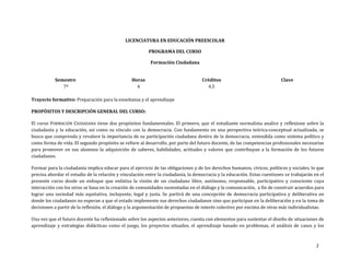 2
LICENCIATURA EN EDUCACIÓN PREESCOLAR
PROGRAMA DEL CURSO
Formación Ciudadana
Semestre
7º
Horas
4
Créditos
4.5
Clave
Trayecto formativo: Preparación para la enseñanza y el aprendizaje
PROPÓSITOS Y DESCRIPCIÓN GENERAL DEL CURSO:
El curso FORMACIÓN CIUDADANA tiene dos propósitos fundamentales. El primero, que el estudiante normalista analice y reflexione sobre la
ciudadanía y la educación, así como su vínculo con la democracia. Con fundamento en una perspectiva teórica-conceptual actualizada, se
busca que comprenda y revalore la importancia de su participación ciudadana dentro de la democracia, entendida como sistema político y
como forma de vida. El segundo propósito se refiere al desarrollo, por parte del futuro docente, de las competencias profesionales necesarias
para promover en sus alumnos la adquisición de saberes, habilidades, actitudes y valores que contribuyan a la formación de los futuros
ciudadanos.
Formar para la ciudadanía implica educar para el ejercicio de las obligaciones y de los derechos humanos, cívicos, políticos y sociales, lo que
precisa abordar el estudio de la relación y vinculación entre la ciudadanía, la democracia y la educación. Estas cuestiones se trabajarán en el
presente curso desde un enfoque que enfatiza la visión de un ciudadano libre, autónomo, responsable, participativo y consciente cuya
interacción con los otros se basa en la creación de comunidades sustentadas en el diálogo y la comunicación, a fin de construir acuerdos para
lograr una sociedad más equitativa, incluyente, legal y justa. Se partirá de una concepción de democracia participativa y deliberativa en
donde los ciudadanos no esperan a que el estado implemente sus derechos ciudadanos sino que participan en la deliberación y en la toma de
decisiones a partir de la reflexión, el diálogo y la argumentación de propuestas de interés colectivo por encima de otras más individualistas.
Una vez que el futuro docente ha reflexionado sobre los aspectos anteriores, cuenta con elementos para sustentar el diseño de situaciones de
aprendizaje y estrategias didácticas como el juego, los proyectos situados, el aprendizaje basado en problemas, el análisis de casos y los
 