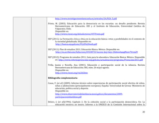 20
http://www.investigacionenlaescuela.es/articulos/26/R26_5.pdf
Prieto, M. (2003). Educación para la democracia en las escuelas: un desafío pendiente. Revista
Iberoamericana de Educación. OEI y el Instituto de Educación, Universidad Católica de
Valparaíso, Chile.
Disponible en:
http://www.rieoei.org/deloslectores/497Prieto.pdf
SEP (2011). La Formación cívica y ética en la educación básica: retos y posibilidades en el contexto de
la sociedad globalizada. Disponible en:
http://basica.sep.gob.mx/FCyE%20web.pdf
SEP (2011). Plan de estudios 2011. Educación Básica. México. Disponible en:
http://es.scribd.com/fullscreen/69338731?access_key=key-24dmw6qogf0snv7b1md9
SEP (2012). Programa de estudios 2011. Guía para la educadora. Educación Básica. México. Disponible
en: http://www.reformapreescolar.sep.gob.mx/actualizacion/programa/Preescolar2011.pdf
Trilla, Jaume y Novella, Ana (2001). Educación y participación social de la infancia. Revista
Iberoamericana de Educación, OEI, núm. 26 mayo-agosto.
Disponible en:
http://www.rieoei.org/rie26f.htm
Bibliografía complementaria
Casas, F. (et al) (2009). Informe técnico sobre experiencias de participación social efectiva de niños,
niñas y adolescentes (principalmente europeas). España: Universidad de Girona- Ministerio de
educación, política social y deporte.
Disponible en:
http://www.observatoriodelainfancia.msssi.gob.es/documentos/2009-
participacioninfantilene.pdf
Delors, J. (et al)(1996). Capítulo 2. De la cohesión social a la participación democrática. En: La
educación encierra un tesoro. Informe a la UNESCO de la Comisión Internacional sobre la
 