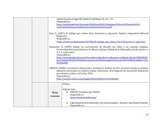 21
educación para el siglo XXI. Madrid: Santillana. Pp. 56 – 74.
Disponible en:
http://inabima.gob.do/descargas/bibliotecaFAIL/Pedagogia/Delors,%20Jacques%20-
%20La%20educacion%20encierra%20un%20tesoro.pdf
Ruiz, A. (2007). El diálogo que somos: ética discursiva y educación. Bogotá: Cooperativa Editorial
Magisterio.
Disponible en:
https://www.academia.edu/4367486/El_dialogo_que_somos._Etica_discursiva_y_educacion
Sumiacher, D. (2009). Napité. Un acercamiento de filosofía con niños a un contexto indígena.
Universidad Nacional Autónoma de México. Revista Childhood & Philosophy, Río de Janeiro, v.
5, n. 9, enero-junio
Disponible en:
http://www.google.com.mx/url?sa=t&rct=j&q=&esrc=s&source=web&cd=1&ved=0CBoQFjAA
&url=http%3A%2F%2Fdialnet.unirioja.es%2Fdescarga%2Farticulo%2F3268645.pdf&ei=S3rL
U6C3JaHK8
UNESCO, (2008). Convivencia Democrática, Inclusión y Cultura de Paz: Lecciones desde la práctica
educativa innovadora en América Latina. Innovemos. Red Regional de Innovación Educativas
para América Latina y el Caribe. Chile.
Disponible en:
http://unesdoc.unesco.org/images/0016/001621/162184s.pdf
Otros
recursos
Videos:
Páginas web:
 UNICEF, Enrédate.org, UNICEF.
Disponible en:
http://www.enredate.org/
 Liga española de la educación y la cultura popular . Rayuela. org, Madrid, España.
Disponible en:
 