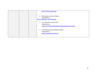 22
http://www.rayuela.org/
 Filosofía para niños en México.
Disponible en:
http://fpnmexico.org/index.php
 La ciudad de los niños, Italia.
Disponible en:
http://www.lacittadeibambini.org/spagnolo/interna.htm
 Comunidades de aprendizaje, España.
Disponible en:
http://utopiadream.info/ca/
 