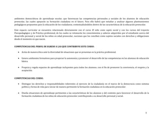 3
ambientes democráticos de aprendizaje escolar, que favorezcan las competencias personales y sociales de los alumnos de educación
preescolar, las cuales apoyarán su formación ciudadana en el futuro. Para ello habrá que estudiar y analizar algunos planteamientos
pedagógicos propuestos para la educación de los ciudadanos, contextualizándolos dentro de las características de la educación preescolar.
Este espacio curricular se encuentra relacionado directamente con el curso El niño como sujeto social y con los cursos del trayecto
Psicopedagógico y de Práctica profesional, de los cuales se retomarán los conocimientos y saberes adquiridos por el estudiante acerca del
desarrollo personal y social de los niños en edad preescolar, nociones que los conciben como sujetos sociales con derechos y obligaciones
desde el momento en que nacen.
COMPETENCIAS DEL PERFIL DE EGRESO A LAS QUE CONTRIBUYE ESTE CURSO:
 Actúa de manera ética ante la diversidad de situaciones que se presentan en la práctica profesional.
 Genera ambientes formativos para propiciar la autonomía y promover el desarrollo de las competencias en los alumnos de educación
básica.
 Propicia y regula espacios de aprendizaje incluyentes para todos los alumnos, con el fin de promover la convivencia, el respeto y la
aceptación.
COMPETENCIAS DEL CURSO:
 Distingue los derechos y responsabilidades inherentes al ejercicio de la ciudadanía en el marco de la democracia como sistema
político y forma de vida para iniciar de manera pertinente la formación ciudadana en la educación preescolar.
 Diseña situaciones de aprendizaje pertinentes a las características de los alumnos y del contexto para favorecer el desarrollo de la
formación ciudadana de los niños de educación preescolar contribuyendo a su desarrollo personal y social.
 