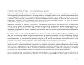 4
SITUACIÓN PROBLEMÁTICA EN TORNO A LA CUAL SE DESARROLLA EL CURSO:
La formación ciudadana puede visualizarse desde diferentes ángulos y corrientes teóricas, conceptuales y metodológicas, dependiendo de
diversas condiciones disciplinares, pedagógicas y sociopolíticas. Por ello, es necesario preguntarse ¿qué se entiende por ciudadanía y por
democracia?, ¿cuál es la vinculación entre ambas?, ¿qué implica ser ciudadano de una nación o del mundo?, ¿por qué y con qué fines se forma
al ciudadano?, ¿quién se ocupa de esta formación?, ¿qué relación existe entre educación y ciudadanía?, ¿la democracia cómo se vincula con la
educación y la ciudadanía? Todas estas preguntas pueden tener diversas respuestas, ya que pertenecen a un campo de formación
multidisciplinario, que ha evolucionado y se ha complejizado a lo largo del tiempo.
En México, la formación de los ciudadanos ha estado bajo la tutela del Estado, particularmente en la educación básica, desarrollándose a
través de diversos enfoques que han pasado de la enseñanza del Civismo, desde una mirada muy limitada centrada solamente en el
reconocimiento de algunas normas y de los símbolos patrios, hasta la actual Formación cívica y ética, encaminada al logro de las
competencias cívicas y éticas, que permiten a los alumnos tomar decisiones, elegir entre opciones de valor, encarar conflictos y participar en
asuntos colectivos.
Sin embargo, dada la presente coyuntura, tanto México como otros Estados-nación actualmente enfrentan diferentes problemáticas para
hacer valer los principios de legalidad, libertad, igualdad y justicia en las sociedades democráticas. Entre otras situaciones, se presentan
contradicciones en cuanto al reconocimiento de los derechos ciudadanos de algunos grupos de población como los inmigrantes, los niños, las
mujeres, los indígenas, los homosexuales, los refugiados, etcétera, lo que ha generado que, en muchos territorios, los conflictos hayan
derivado en niveles altos de violencia, inseguridad e incluso hasta la conflagración y el enfrentamiento entre naciones.
Por otra parte, se plantea la necesidad de acrecentar los niveles de participación ciudadana de la población en general, pero sobre todo de los
jóvenes entre los 18 y 30 años. Existen estudios a nivel mundial que demuestran la existencia de rechazo y apatía por una gran parte de ellos
hacia los asuntos y la participación en la vida política y democrática de la nación. Por ejemplo, en cuanto al ejercicio del voto en las
democracias consolidadas, incluyendo a México, se observa que solamente un porcentaje menor al 50% acude a las urnas para hacer efectivo
este derecho, lo que ha incrementado el fenómeno del abstencionismo en los distintos órdenes de la vida democrática del país.
Por lo anterior y partiendo de considerar que el estudiante normalista se encuentra en este rango de edad, resulta imprescindible analizar el
proceso y el resultado de la construcción de su ciudadanía, para que valore la responsabilidad que implica ejercer sus derechos y sus
 