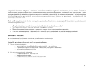 5
obligaciones en un marco de legalidad y democracia; además de reconsiderar su papel como referente moral para sus alumnos. Así mismo es
necesario que se apropie de saberes teórico conceptuales suficientes para reconocer y valorar la función social de su labor educativa y pueda
así dirigir sus esfuerzos pedagógicos con mayor claridad y certeza hacia el desarrollo de las competencias personales y sociales de los niños
de educación preescolar, que más tarde se convertirán en competencias cívicas y éticas con las que actuarán y participarán en la vida
democrática de nuestra nación.
Todo esto lleva al planteamiento de otras interrogantes, que sumadas a las anteriores, dan pauta para la búsqueda de respuestas durante el
desarrollo del presente curso.
 ¿En qué radica la importancia de formar para la ciudadanía desde la educación preescolar?
 ¿Qué implicaciones tiene la formación ciudadana de los futuros docentes?
 La relación entre educación, ciudadanía y democracia ¿cómo se vincula con la formación de docentes?
 ¿Cuál es la función del docente y de la escuela en la formación para la ciudadanía de los niños de educación preescolar?
ESTRUCTURA DEL CURSO:
El curso FORMACIÓN CIUDADANA está conformado por dos unidades de aprendizaje:
Unidad de aprendizaje I. El docente ante la formación ciudadana.
1. Marcos teórico conceptuales.
o Las concepciones de ciudadanía, democracia, educación y sus relaciones.
o La formación ciudadana en el marco de la democracia participativa y deliberativa.
o La formación ciudadana en México.
2. Los derechos humanos y la ciudadanía.
o Los derechos humanos en nuestro país.
o Los derechos de los niños.
o Los derechos de los niños en la educación preescolar.
 
