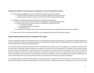 6
Unidad de aprendizaje II. Formación para la ciudadanía en el nivel de educación preescolar.
1. Planteamientos pedagógicos en torno a la formación ciudadana en educación infantil.
o Vinculación entre ciudadanía, educación y democracia: algunas propuestas educativas.
o Competencias personales y sociales a desarrollar por el niño de educación preescolar.
2. Estrategias y métodos didácticos para el diseño de situaciones de aprendizaje.
o El juego y su utilidad en el desarrollo de valores ciudadanos y la autorregulación infantil.
o Los métodos que favorecen la participación y la deliberación ciudadana del niño.
 Los proyectos situados
 El aprendizaje basado en problemas
 El análisis de casos
o Los ambientes de convivencia democrática desde el planteamiento de los programas de educación básica vigentes.
3. Diseño de situaciones de aprendizaje basadas en las estrategias didácticas para la formación ciudadana.
ORIENTACIONES GENERALES PARA EL DESARROLLO DEL CURSO:
El curso FORMACIÓN CIUDADANA, está diseñado desde una visión amplia del concepto de ciudadanía, el cual abarca los derechos políticos así
como los cívicos y los sociales, de manera que prepare a los futuros docentes para atender a los planteamientos y necesidades del currículo
de la Formación cívica y ética para la educación básica.
En la primera unidad se analizan los referentes teórico-conceptuales más recientes acerca de la ciudadanía y sus vínculos con la democracia
y la educación, en particular aquellas propuestas que exponen la necesidad de una formación para la ciudadanía a nivel mundial, regional
(América Latina) y local (México) y las que particularizan en la atención a los derechos humanos, los derechos de los niños y su puesta en
práctica en educación preescolar. Se espera también que el estudiante normalista reconozca las características del tipo de democracia que
rige la vida política, social, económica y cultural del México actual y así identifique tanto las necesidades para la formación ciudadana de los
niños de educación preescolar, cómo los retos del docente y de la escuela en la formación de los futuros ciudadanos.
En la segunda unidad se examinan algunas propuestas de educación para la ciudadanía en diversos contextos y niveles educativos así como
para el desarrollo de las competencias personales y sociales de los niños en educación preescolar, de manera que el futuro docente pueda
 