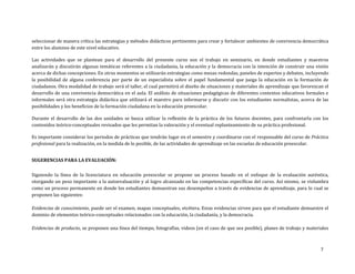 7
seleccionar de manera crítica las estrategias y métodos didácticos pertinentes para crear y fortalecer ambientes de convivencia democrática
entre los alumnos de este nivel educativo.
Las actividades que se plantean para el desarrollo del presente curso son el trabajo en seminario, en donde estudiantes y maestros
analizarán y discutirán algunas temáticas referentes a la ciudadanía, la educación y la democracia con la intención de construir una visión
acerca de dichas concepciones. En otros momentos se utilizarán estrategias como mesas redondas, paneles de expertos y debates, incluyendo
la posibilidad de alguna conferencia por parte de un especialista sobre el papel fundamental que juega la educación en la formación de
ciudadanos. Otra modalidad de trabajo será el taller, el cual permitirá el diseño de situaciones y materiales de aprendizaje que favorezcan el
desarrollo de una convivencia democrática en el aula. El análisis de situaciones pedagógicas de diferentes contextos educativos formales e
informales será otra estrategia didáctica que utilizará el maestro para informarse y discutir con los estudiantes normalistas, acerca de las
posibilidades y los beneficios de la formación ciudadana en la educación preescolar.
Durante el desarrollo de las dos unidades se busca utilizar la reflexión de la práctica de los futuros docentes, para confrontarla con los
contenidos teórico-conceptuales revisados que les permitan la valoración y el eventual replanteamiento de su práctica profesional.
Es importante considerar los periodos de prácticas que tendrán lugar en el semestre y coordinarse con el responsable del curso de Práctica
profesional para la realización, en la medida de lo posible, de las actividades de aprendizaje en las escuelas de educación preescolar.
SUGERENCIAS PARA LA EVALUACIÓN:
Siguiendo la línea de la licenciatura en educación preescolar se propone un proceso basado en el enfoque de la evaluación auténtica,
otorgando un peso importante a la autoevaluación y al logro alcanzado en las competencias específicas del curso. Así mismo, se vislumbra
como un proceso permanente en donde los estudiantes demuestran sus desempeños a través de evidencias de aprendizaje, para lo cual se
proponen las siguientes:
Evidencias de conocimiento, puede ser el examen, mapas conceptuales, etcétera. Estas evidencias sirven para que el estudiante demuestre el
dominio de elementos teórico-conceptuales relacionados con la educación, la ciudadanía, y la democracia.
Evidencias de producto, se proponen una línea del tiempo, fotografías, videos (en el caso de que sea posible), planes de trabajo y materiales
 