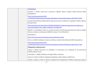 10
GENEYRO.pdf
González, T. (2010). Democracia y formación ciudadana. México: Instituto Federal Electoral (IFE).
Disponible en:
http://www.ife.org.mx/docs/IFE-
v2/DECEYEC/EducacionCivica/CuadernosDivulgacion/CuadernosDivulgacion-pdfs/CUAD_28.pdf
Instituto Federal Electoral (IFE). (2014). Informe país sobre la calidad de la ciudadanía en México. México.
Recuperado de:
http://www.ife.org.mx/docs/IFE-v2/DECEYEC/DECEYEC-EstudiosInvestigaciones/investigaciones-
docs/2014/Informe_pais_calidad_ciudadania_IFE_FINAL.pdf
Murillo, F. y Hernández, R. Hacia un concepto de justicia social. Revista Iberoamericana sobre la Calidad,
Eficacia y Cambio en la Educación. (RIECE). 9, (4) pp. 7-23. (19/06/2014)
Disponible en:
http://www.rinace.net/reice/numeros/arts/vol9num4/art1.pdf
Olvera, A. (2008). Ciudadanía y democracia. México: Instituto Federal Electoral (IFE). Disponible en:
http://www.ife.org.mx/docs/IFE-
v2/DECEYEC/EducacionCivica/CuadernosDivulgacion/CuadernosDivulgacion-pdfs/CUAD_27.pdf
Bibliografía complementaria
Camps, V. (2010). Democracia sin ciudadanos: la construcción de la ciudadanía en las democracias
liberales. Madrid: Trotta
Castoriadis, C. (2000). Ciudadanos sin brújula. México: Coyoacán
Castro, P. y Tejera, H. (2012). Ciudadanía, identidades y política. México: UAM-Porrúa
Cejudo, G., López, S. y Ríos, A. (2012). La política de la transparencia en México: instituciones, logros y
 