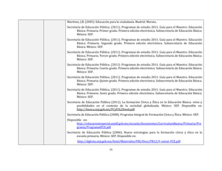 15
Martínez, J.B. (2005). Educación para la ciudadanía. Madrid: Morata.
Secretaría de Educación Pública. (2011). Programas de estudio 2011. Guía para el Maestro. Educación
Básica. Primaria. Primer grado. Primera edición electrónica. Subsecretaría de Educación Básica.
México: SEP.
Secretaría de Educación Pública. (2011). Programas de estudio 2011. Guía para el Maestro. Educación
Básica. Primaria. Segundo grado. Primera edición electrónica. Subsecretaría de Educación
Básica. México: SEP.
Secretaría de Educación Pública. (2011). Programas de estudio 2011. Guía para el Maestro. Educación
Básica. Primaria. Tercer grado. Primera edición electrónica. Subsecretaría de Educación Básica.
México: SEP.
Secretaría de Educación Pública. (2011). Programas de estudio 2011. Guía para el Maestro. Educación
Básica. Primaria. Cuarto grado. Primera edición electrónica. Subsecretaría de Educación Básica.
México: SEP.
Secretaría de Educación Pública. (2011). Programas de estudio 2011. Guía para el Maestro. Educación
Básica. Primaria. Quinto grado. Primera edición electrónica. Subsecretaría de Educación Básica.
México: SEP.
Secretaría de Educación Pública. (2011). Programas de estudio 2011. Guía para el Maestro. Educación
Básica. Primaria. Sexto grado. Primera edición electrónica. Subsecretaría de Educación Básica.
México: SEP.
Secretaría de Educación Pública (2011). La formación Cívica y Ética en la Educación Básica: retos y
posibilidades en el contexto de la sociedad globalizada. México: SEP. Disponible en:
http://basica.sep.gob.mx/FCyE%20web.pdf
Secretaría de Educación Pública (2008). Programa Integral de Formación Cívica y Ética. México: SEP.
Disponible en:
http://educacionespecial.sepdf.gob.mx/escuela/documentos/CurriculumBasica/Primaria/Pro
grama/ProgramaIFCE.pdf
Secretaría de Educación Pública (2006). Nueve estrategias para la formación cívica y ética en la
escuela primaria. México: SEP. Disponible en:
http://dgfcms.sep.gob.mx/html/Materiales/PRI/Docs/PB12/9_estrat_FCE.pdf
 
