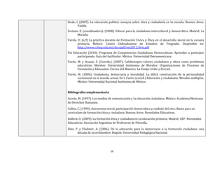 16
Siede, I. (2007). La educación política: ensayos sobre ética y ciudadanía en la escuela. Buenos Aires:
Paidós.
Soriano. E. (coordinadora). (2008). Educar para la ciudadanía intercultural y democrática. Madrid: La
Muralla.
Varela, D. (s/f) La práctica docente de Formación Cívica y Ética en el desarrollo moral en la escuela
primaria. México: Centro Chihuahuense de Estudios de Posgrado. Disponible en:
http://www.cchep.edu.mx/docspdf/eie2012/drvj.pdf
Vía Educación (2010). Programa de Competencias Ciudadanas Democráticas: Aprender a participar
participando. Guía del facilitador. México: Universidad Iberoamericana.
Yurén, M. y Araujo, S. (Coords.). (2007). Calidoscopio: valores ciudadanía y ethos como problemas
educativos. Morelos: Universidad Autónoma de Morelos: Organizaciones de Procesos de
Formación y Educación: Correo del Maestro: La Vasija: Uribe y Ferrari.
Yurén, M. (2006). Ciudadanía, democracia y moralidad. La difícil construcción de la personalidad
sociomoral en el mundo actual. En I. Castro (coord.) Educación y ciudadanía: Miradas múltiples.
México: Universidad Nacional Autónoma de México.
Bibliografía complementaria
Acosta, M. (1997). Los medios de comunicación y la educación ciudadana. México: Academia Mexicana
de Derechos Humanos.
Cullen, C. (1999). Autonomía moral, participación democrática y cuidado del otro. Bases para un
currículum de formación ética y ciudadana. Buenos Aires: Novedades Educativas.
Dallera, O. (2009). La formación ética y ciudadana en la educación primaria. Madrid: CEP: Novedades
Educativas: Asociación Argentina de Profesores de Filosofía.
Díaz, P. y Vladimir, A. (2006). De la educación para la democracia a la formación ciudadana: una
década de incertidumbre. Bogotá: Universidad Pedagógica Nacional.
 