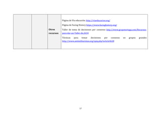 17
Otros
recursos
Página de Vía educación. http://viaeducacion.org/
Página de Facing History https://www.facinghistory.org/
Taller de toma de decisiones por consenso http://www.grupotortuga.com/Recursos-
para-dar-un-Taller-de,2634
Técnicas para tomar decisiones por consenso en grupos grandes
http://www.antimilitaristas.org/spip.php?article4628
 