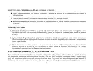 3
COMPETENCIAS DEL PERFIL DE EGRESO A LAS QUE CONTRIBUYE ESTE CURSO:
 Genera ambientes formativos para propiciar la autonomía y promover el desarrollo de las competencias en los alumnos de
educación básica.
 Actúa de manera ética ante la diversidad de situaciones que se presentan en la práctica profesional.
 Propicia y regula espacios de aprendizaje incluyentes par todos los alumnos, con el fin de promover la convivencia, el respeto y la
aceptación.
COMPETENCIAS DEL CURSO:
 Distingue los derechos y responsabilidades del ejercicio de la ciudadanía en el marco de la democracia como sistema político y forma
de vida con el fin contar con un referente para desarrollar y evaluar las competencias ciudadanas de los alumnos de educación
primaria.
 Aplica actividades de aprendizaje situado que promuevan la vida democrática de la escuela primaria y de su entorno inmediato para
que los alumnos reconozcan la participación activa como una forma de ejercicio sociopolítico capaz de movilizar a todos los actores
dentro de una sociedad.
 Diseña situaciones de aprendizaje pertinentes a las características de los alumnos y del contexto para favorecer el desarrollo de la
formación ciudadana de los niños de educación primaria así como el sentido de pertenencia a su comunidad y a la nación,
reconociendo la importancia de su participación en su mejoramiento.
SITUACIÓN PROBLEMÁTICA EN TORNO A LA CUAL SE DESARROLLA EL CURSO:
Como forma de vida, la democracia implica necesariamente la participación de todos y cada uno de los ciudadanos en el ejercicio de acciones
que promuevan el mejoramiento de las condiciones de vida tanto a nivel local, ya sea en la escuela, comunidades, pueblos o ciudades, como a
nivel país. Actualmente, varios teóricos de la educación (Scmelkes, Latapí, Yurén, entre otros autores) coinciden en que la escuela es
fundamental en la formación de valores en los niños y hoy existen asignaturas en los programas de educación básica que buscan promover
 
