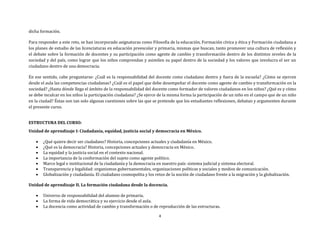 4
dicha formación.
Para responder a este reto, se han incorporado asignaturas como Filosofía de la educación, Formación cívica y ética y Formación ciudadana a
los planes de estudio de las licenciaturas en educación preescolar y primaria, mismas que buscan, tanto promover una cultura de reflexión y
el debate sobre la formación de docentes y su participación como agente de cambio y transformación dentro de los distintos niveles de la
sociedad y del país, como lograr que los niños comprendan y asimilen su papel dentro de la sociedad y los valores que involucra el ser un
ciudadano dentro de una democracia.
En ese sentido, cabe preguntarse: ¿Cuál es la responsabilidad del docente como ciudadano dentro y fuera de la escuela? ¿Cómo se ejercen
desde el aula las competencias ciudadanas? ¿Cuál es el papel que debe desempeñar el docente como agente de cambio y transformación en la
sociedad? ¿Hasta dónde llega el ámbito de la responsabilidad del docente como formador de valores ciudadanos en los niños? ¿Qué es y cómo
se debe inculcar en los niños la participación ciudadana? ¿Se ejerce de la misma forma la participación de un niño en el campo que de un niño
en la ciudad? Éstas son tan solo algunas cuestiones sobre las que se pretende que los estudiantes reflexionen, debatan y argumenten durante
el presente curso.
ESTRUCTURA DEL CURSO:
Unidad de aprendizaje I: Ciudadanía, equidad, justicia social y democracia en México.
 ¿Qué quiere decir ser ciudadano? Historia, concepciones actuales y ciudadanía en México.
 ¿Qué es la democracia? Historia, concepciones actuales y democracia en México.
 La equidad y la justicia social en el contexto nacional.
 La importancia de la conformación del sujeto como agente político.
 Marco legal e institucional de la ciudadanía y la democracia en nuestro país: sistema judicial y sistema electoral.
 Transparencia y legalidad: organismos gubernamentales, organizaciones políticas y sociales y medios de comunicación.
 Globalización y ciudadanía. El ciudadano cosmopolita y los retos de la noción de ciudadano frente a la migración y la globalización.
Unidad de aprendizaje II. La formación ciudadana desde la docencia.
 Universo de responsabilidad del alumno de primaria.
 La forma de vida democrática y su ejercicio desde el aula.
 La docencia como actividad de cambio y transformación o de reproducción de las estructuras.
 