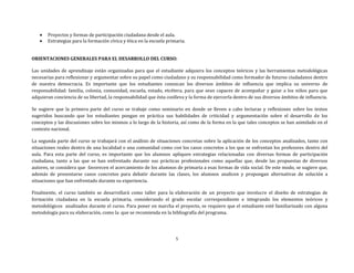 5
 Proyectos y formas de participación ciudadana desde el aula.
 Estrategias para la formación cívica y ética en la escuela primaria.
ORIENTACIONES GENERALES PARA EL DESARROLLO DEL CURSO:
Las unidades de aprendizaje están organizadas para que el estudiante adquiera los conceptos teóricos y las herramientas metodológicas
necesarias para reflexionar y argumentar sobre su papel como ciudadano y su responsabilidad como formador de futuros ciudadanos dentro
de nuestra democracia. Es importante que los estudiantes conozcan los diversos ámbitos de influencia que implica su universo de
responsabilidad: familia, colonia, comunidad, escuela, estado, etcétera, para que sean capaces de acompañar y guiar a los niños para que
adquieran conciencia de su libertad, la responsabilidad que ésta conlleva y la forma de ejercerla dentro de sus diversos ámbitos de influencia.
Se sugiere que la primera parte del curso se trabaje como seminario en donde se lleven a cabo lecturas y reflexiones sobre los textos
sugeridos buscando que los estudiantes pongan en práctica sus habilidades de criticidad y argumentación sobre el desarrollo de los
conceptos y las discusiones sobre los mismos a lo largo de la historia, así como de la forma en la que tales conceptos se han asimilado en el
contexto nacional.
La segunda parte del curso se trabajará con el análisis de situaciones concretas sobre la aplicación de los conceptos analizados, tanto con
situaciones reales dentro de una localidad o una comunidad como con los casos concretos a los que se enfrentan los profesores dentro del
aula. Para esta parte del curso, es importante que los alumnos apliquen estrategias relacionadas con diversas formas de participación
ciudadana, tanto a las que se han enfrentado durante sus prácticas profesionales como aquellas que, desde las propuestas de diversos
autores, se considera que favorecen el acercamiento de los alumnos de primaria a esas formas de vida social. De este modo, se sugiere que,
además de presentarse casos concretos para debatir durante las clases, los alumnos analicen y propongan alternativas de solución a
situaciones que han enfrentado durante su experiencia.
Finalmente, el curso también se desarrollará como taller para la elaboración de un proyecto que involucre el diseño de estrategias de
formación ciudadana en la escuela primaria, considerando el grado escolar correspondiente e integrando los elementos teóricos y
metodológicos analizados durante el curso. Para poner en marcha el proyecto, se requiere que el estudiante esté familiarizado con alguna
metodología para su elaboración, como la que se recomienda en la bibliografía del programa.
 