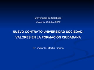 Universidad de Carabobo Valencia, Octubre 2007 NUEVO CONTRATO UNIVERSIDAD SOCIEDAD: VALORES EN LA FORMACIÓN CIUDADANA Dr. Victor R. Martin Fiorino 