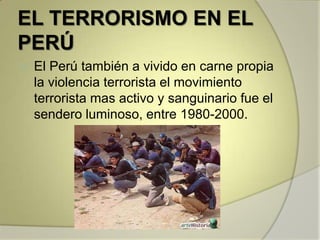 EL TERRORISMO EN EL
PERÚ
   El Perú también a vivido en carne propia
    la violencia terrorista el movimiento
    terrorista mas activo y sanguinario fue el
    sendero luminoso, entre 1980-2000.
 