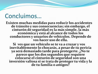 Concluimos…
Existen muchas medidas para reducir los accidentes
    de tránsito y sus consecuencias; sin embargo, el
    cinturón de seguridad es la más simple, la más
        económica y está al alcance de todos los
   conductores y usuarios de vehículos. Depende de
                  vos hacer uso de ella.
     Si ves que un vehículo se te va a cruzar y vos
  inevitablemente lo chocarás, a pesar de tu pericia
    ya será demasiado tarde para protegerte. ¿No te
       parece que los dos segundos que requiere
      colocarse el cinturón de seguridad son una
  inversión valiosa si se trata de proteger tu vida y la
                 de tu familia o amigos?
 