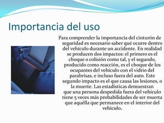 Importancia del uso
          Para comprender la importancia del cinturón de
           seguridad es necesario saber qué ocurre dentro
            del vehículo durante un accidente. En realidad
              se producen dos impactos: el primero es el
               choque o colisión como tal, y el segundo,
            producido como reacción, es el choque de los
                ocupantes del vehículo con el vidrio del
               parabrisas, e incluso fuera del auto. Este
           segundo impacto es el que causa las lesiones, o
                la muerte. Las estadísticas demuestran
            que una persona despedida fuera del vehículo
           tiene 5 veces más probabilidades de ser muerta
             que aquélla que permanece en el interior del
                               vehículo.
 