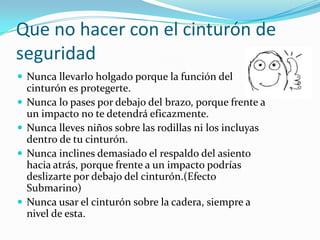 Que no hacer con el cinturón de
seguridad
 Nunca llevarlo holgado porque la función del
    cinturón es protegerte.
   Nunca lo pases por debajo del brazo, porque frente a
    un impacto no te detendrá eficazmente.
   Nunca lleves niños sobre las rodillas ni los incluyas
    dentro de tu cinturón.
   Nunca inclines demasiado el respaldo del asiento
    hacia atrás, porque frente a un impacto podrías
    deslizarte por debajo del cinturón.(Efecto
    Submarino)
   Nunca usar el cinturón sobre la cadera, siempre a
    nivel de esta.
 