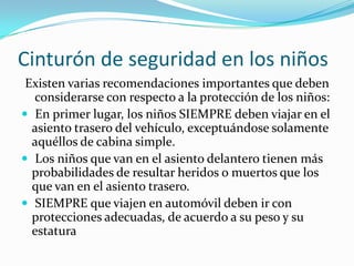 Cinturón de seguridad en los niños
 Existen varias recomendaciones importantes que deben
  considerarse con respecto a la protección de los niños:
 En primer lugar, los niños SIEMPRE deben viajar en el
  asiento trasero del vehículo, exceptuándose solamente
  aquéllos de cabina simple.
 Los niños que van en el asiento delantero tienen más
  probabilidades de resultar heridos o muertos que los
  que van en el asiento trasero.
 SIEMPRE que viajen en automóvil deben ir con
  protecciones adecuadas, de acuerdo a su peso y su
  estatura
 