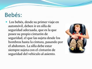 Bebés:
 Los bebés, desde su primer viaje en
 automóvil, deben ir en silla de
 seguridad adecuada, que es la que
 posee su propio cinturón de
 seguridad, el que las sujeta desde los
 hombros hasta la cintura, pasando por
 el abdomen. La silla debe estar
 siempre sujeta con el cinturón de
 seguridad del vehículo al asiento.
 