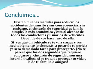 Concluimos… Existen muchas medidas para reducir los accidentes de tránsito y sus consecuencias; sin embargo, el cinturón de seguridad es la más simple, la más económica y está al alcance de todos los conductores y usuarios de vehículos. Depende de vos hacer uso de ella. Si  ves que un vehículo se te va a cruzar y vos inevitablemente lo chocarás, a pesar de tu pericia ya será demasiado tarde para protegerte. ¿No te parece que los dos segundos que requiere colocarse el cinturón de seguridad son una inversión valiosa si se trata de proteger tu vida y la de tu familia o amigos? 