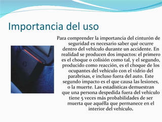Importancia del uso  Para comprender la importancia del cinturón de seguridad es necesario saber qué ocurre dentro del vehículo durante un accidente. En realidad se producen dos impactos: el primero es el choque o colisión como tal, y el segundo, producido como reacción, es el choque de los ocupantes del vehículo con el vidrio del parabrisas, e incluso fuera del auto. Este segundo impacto es el que causa las lesiones, o la muerte. Las estadísticas demuestran que una persona despedida fuera del vehículo tiene 5 veces más probabilidades de ser muerta que aquélla que permanece en el interior del vehículo . 