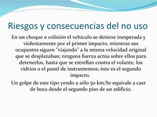 Riesgos y consecuencias del no uso En un choque o colisión el vehículo se detiene inesperada y violentamente por el primer impacto, mientras sus ocupantes siguen "viajando" a la misma velocidad original que se desplazaban; ninguna fuerza actúa sobre ellos para detenerlos, hasta que se estrellan contra el volante, los vidrios o el panel de instrumentos; éste es el segundo impacto.  Un golpe de este tipo yendo a sólo 50 km/hr equivale a caer de boca desde el segundo piso de un edificio. 