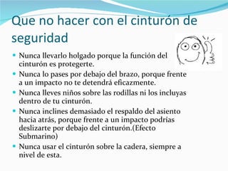 Que no hacer con el cinturón de seguridad Nunca llevarlo holgado porque la función del cinturón es protegerte. Nunca lo pases por debajo del brazo, porque frente a un impacto no te detendrá eficazmente. Nunca lleves niños sobre las rodillas ni los incluyas dentro de tu cinturón. Nunca inclines demasiado el respaldo del asiento hacia atrás, porque frente a un impacto podrías deslizarte por debajo del cinturón.(Efecto Submarino) Nunca usar el cinturón sobre la cadera, siempre a nivel de esta. 