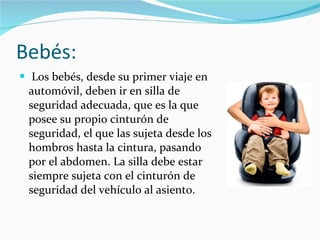 Bebés: Los bebés, desde su primer viaje en automóvil, deben ir en silla de seguridad adecuada, que es la que posee su propio cinturón de seguridad, el que las sujeta desde los hombros hasta la cintura, pasando por el abdomen. La silla debe estar siempre sujeta con el cinturón de seguridad del vehículo al asiento. 