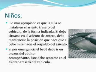 Niños: Lo más apropiado es que la silla se instale en el asiento trasero del vehículo, de la forma indicada. Si debe situarse en el asiento delantero, debe mantenerse la posición que hace que el bebé mire hacia el respaldo del asiento. Si por emergencia el bebé debe ir en brazos del adulto acompañante, éste debe sentarse en el asiento trasero del vehículo. 