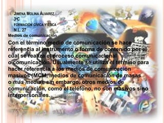 JIMENA MOLINA ÁLVAREZ
3ºC
FORMACIÓN CÍVICA Y ÉTICA
N.L. 27
Medios de comunicación
Con el término medio de comunicación se hace
referencia al instrumento o forma de contenido por el
cual se realiza el proceso comunicacional
o comunicación. Usualmente se utiliza el término para
hacer referencia a los medios de comunicación
masivos (MCM, medios de comunicación de masas
o más media); sin embargo, otros medios de
comunicación, como el teléfono, no son masivos sino
interpersonales.
 