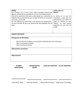 CIERRE: 
Para finalizar con el tema, como última actividad utilizaremos 
algunos carteles de los que elaborar en la en la actividad anterior. 
Para cerrar pasaremos cada aula y cada equipo ve a mostrarles ya 
hablarles de las prevenciones que se debe de tener en la escuela, 
en la casa, y en la calle. 
Con eso además de informarles a los alumnos las prevenciones, 
me voy a verificar de que a mis alumnos les haya quedado claro el 
tema. 
¿Qué y cómo se 
Evalúa? 
La forma en la que los 
mostraran a cada aula las 
prevenciones que debe de 
tener, la manera en que 
hablan. Lo cual estará 
evaluado con una lista de 
cotejo 
LOGROS OBTENIDOS 
Anticipación de dificultades. 
- Que los alumnos no lleven a la escuela los materiales que se les solicitaron 
- Que no concluyan el trabajo 
- Que no quieran participar 
Adecuaciones curriculares. 
Observaciones. 
ALUMNO 
PRACTICANTE 
ENCARGADO DEL 
GRUPO 
VO.BO DEL DIRECTOR VO. BO. PROFESOR 
Tirado Reyes Alexia Nora Gpe. Moreno Manuel Román Esquer Helga Donaxi Torrontegui 
 