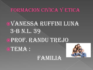 FORMACION CIVICA Y ETICA  VANESSA RUFFINI LUNA  3-B N.L. 39 PROF. RANDU TREJO  TEMA :                     FAMILIA  