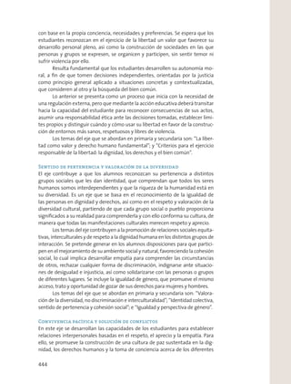 con base en la propia conciencia, necesidades y preferencias. Se espera que los
estudiantes reconozcan en el ejercicio de la libertad un valor que favorece su
desarrollo personal pleno, así como la construcción de sociedades en las que
personas y grupos se expresen, se organicen y participen, sin sentir temor ni
sufrir violencia por ello.
Resulta fundamental que los estudiantes desarrollen su autonomía mo-
ral, a ﬁn de que tomen decisiones independientes, orientadas por la justicia
como principio general aplicado a situaciones concretas y contextualizadas,
que consideren al otro y la búsqueda del bien común.
Lo anterior se presenta como un proceso que inicia con la necesidad de
una regulación externa, pero que mediante la acción educativa deberá transitar
hacia la capacidad del estudiante para reconocer consecuencias de sus actos,
asumir una responsabilidad ética ante las decisiones tomadas, establecer lími-
tes propios y distinguir cuándo y cómo usar su libertad en favor de la construc-
ción de entornos más sanos, respetuosos y libres de violencia.
Los temas del eje que se abordan en primaria y secundaria son: “La liber-
tad como valor y derecho humano fundamental”; y “Criterios para el ejercicio
responsable de la libertad: la dignidad, los derechos y el bien común”.
Sentido de pertenencia y valoración de la diversidad
El eje contribuye a que los alumnos reconozcan su pertenencia a distintos
grupos sociales que les dan identidad, que comprendan que todos los seres
humanos somos interdependientes y que la riqueza de la humanidad está en
su diversidad. Es un eje que se basa en el reconocimiento de la igualdad de
las personas en dignidad y derechos, así como en el respeto y valoración de la
diversidad cultural, partiendo de que cada grupo social o pueblo proporciona
signiﬁcados a su realidad para comprenderla y con ello conforma su cultura, de
manera que todas las manifestaciones culturales merecen respeto y aprecio.
Los temas del eje contribuyen a la promoción de relaciones sociales equita-
tivas, interculturales y de respeto a la dignidad humana en los distintos grupos de
interacción. Se pretende generar en los alumnos disposiciones para que partici-
pen en el mejoramiento de su ambiente social y natural, favoreciendo la cohesión
social, lo cual implica desarrollar empatía para comprender las circunstancias
de otros, rechazar cualquier forma de discriminación, indignarse ante situacio-
nes de desigualad e injusticia, así como solidarizarse con las personas o grupos
de diferentes lugares. Se incluye la igualdad de género, que promueve el mismo
acceso, trato y oportunidad de gozar de sus derechos para mujeres y hombres.
Los temas del eje que se abordan en primaria y secundaria son: “Valora-
ción de la diversidad, no discriminación e interculturalidad”; “Identidad colectiva,
sentido de pertenencia y cohesión social”; e “Igualdad y perspectiva de género”.
Convivencia pacífica y solución de conflictos
En este eje se desarrollan las capacidades de los estudiantes para establecer
relaciones interpersonales basadas en el respeto, el aprecio y la empatía. Para
ello, se promueve la construcción de una cultura de paz sustentada en la dig-
nidad, los derechos humanos y la toma de conciencia acerca de los diferentes
444
 