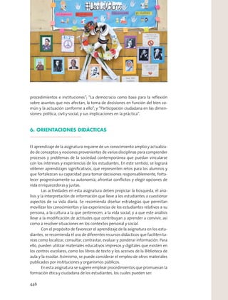 procedimientos e instituciones”; “La democracia como base para la reﬂexión
sobre asuntos que nos afectan, la toma de decisiones en función del bien co-
mún y la actuación conforme a ello”; y “Participación ciudadana en las dimen-
siones: política, civil y social, y sus implicaciones en la práctica”.
6. ORIENTACIONES DIDÁCTICAS
El aprendizaje de la asignatura requiere de un conocimiento amplio y actualiza-
do de conceptos y nociones provenientes de varias disciplinas para comprender
procesos y problemas de la sociedad contemporánea que puedan vincularse
con los intereses y experiencias de los estudiantes. En este sentido, se logrará
obtener aprendizajes signiﬁcativos, que representen retos para los alumnos y
que fortalezcan su capacidad para tomar decisiones responsablemente, forta-
lecer progresivamente su autonomía, afrontar conﬂictos y elegir opciones de
vida enriquecedoras y justas.
Las actividades en esta asignatura deben propiciar la búsqueda, el aná-
lisis y la interpretación de información que lleve a los estudiantes a cuestionar
aspectos de su vida diaria. Se recomienda diseñar estrategias que permitan
movilizar los conocimientos y las experiencias de los estudiantes relativos a su
persona, a la cultura a la que pertenecen, a la vida social, y a que este análisis
lleve a la modiﬁcación de actitudes que contribuyan a aprender a convivir, así
como a resolver situaciones en los contextos personal y social.
Con el propósito de favorecer el aprendizaje de la asignatura en los estu-
diantes, se recomienda el uso de diferentes recursos didácticos que faciliten ta-
reas como localizar, consultar, contrastar, evaluar y ponderar información. Para
ello, pueden utilizar materiales educativos impresos y digitales que existen en
los centros escolares, como los libros de texto y los acervos de la Biblioteca de
aula y la escolar. Asimismo, se puede considerar el empleo de otros materiales
publicados por instituciones y organismos públicos.
En esta asignatura se sugiere emplear procedimientos que promuevan la
formación ética y ciudadana de los estudiantes, los cuales pueden ser:
446
 