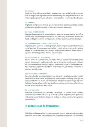 El diálogo
Implica el desarrollo de capacidades para expresar con claridad las ideas propias,
tomar una postura, argumentar con fundamentos para comprender los de los de-
más, respetar opiniones, ser tolerante y tener apertura a nuevos puntos de vista.
La empatía
Implica la comprensión mutua, que es necesaria en la construcción del trabajo
colaborativo y de la concordia en las relaciones interpersonales.
La toma de decisiones
Favorece la autonomía de los estudiantes, así como la capacidad de identiﬁcar
información pertinente para sustentar una elección y asumir con responsabi-
lidad, tanto para sí mismo como para los demás, las consecuencias de elegir.
La comprensión y la reflexión crítica
Implica que los alumnos analicen problemáticas, ubiquen su sentido en la vida
social y actúen de manera comprometida y constructiva en los contextos que
exigen de su participación para el mejoramiento de la sociedad donde viven. Su
ejercicio demanda plantear dilemas y asumir roles.
El desarrollo del juicio ético
Es una forma de razonamiento por medio del cual los estudiantes reﬂexionan,
juzgan situaciones y problemas en los que se presentan conﬂictos de valores y
en los que tienen que optar por alguno, dilucidando lo que se considera correc-
to o incorrecto, conforme a criterios valorativos que, de manera paulatina, se
asumen como propios.
Los proyectos de trabajo
Permiten abordar temáticas socialmente relevantes para la comunidad escolar.
Implican la realización de actividades de investigación, análisis y participación
social, mediante las cuales los estudiantes integran los aprendizajes desarro-
llados en la asignatura, en los que pueden recuperarse aspectos del ambiente
escolar y de su experiencia cotidiana.
La participación
Favorece la comunicación efectiva y contribuye a la realización de trabajos
colaborativos dentro del aula y la escuela; sirve de preparación para una
vida social sustentada en el respeto mutuo, la crítica constructiva y la res-
ponsabilidad.
7. SUGERENCIAS DE EVALUACIÓN
El trabajo de la asignatura en clase demanda recurrir a estrategias que plan-
teen a los estudiantes retos intelectuales, que reﬂexionen sobre situaciones de
447
 