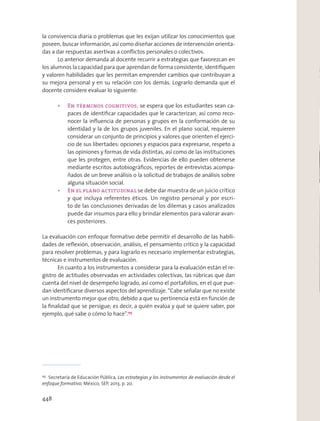 la convivencia diaria o problemas que les exijan utilizar los conocimientos que
poseen, buscar información, así como diseñar acciones de intervención orienta-
das a dar respuestas asertivas a conﬂictos personales o colectivos.
Lo anterior demanda al docente recurrir a estrategias que favorezcan en
los alumnos la capacidad para que aprendan de forma consistente, identiﬁquen
y valoren habilidades que les permitan emprender cambios que contribuyan a
su mejora personal y en su relación con los demás. Lograrlo demanda que el
docente considere evaluar lo siguiente:
se espera que los estudiantes sean ca-
paces de identiﬁcar capacidades que le caracterizan, así como reco-
nocer la inﬂuencia de personas y grupos en la conformación de su
identidad y la de los grupos juveniles. En el plano social, requieren
considerar un conjunto de principios y valores que orienten el ejerci-
cio de sus libertades: opciones y espacios para expresarse, respeto a
las opiniones y formas de vida distintas, así como de las instituciones
que les protegen, entre otras. Evidencias de ello pueden obtenerse
mediante escritos autobiográﬁcos, reportes de entrevistas acompa-
ñados de un breve análisis o la solicitud de trabajos de análisis sobre
alguna situación social.
se debe dar muestra de un juicio crítico
y que incluya referentes éticos. Un registro personal y por escri-
to de las conclusiones derivadas de los dilemas y casos analizados
puede dar insumos para ello y brindar elementos para valorar avan-
ces posteriores.
La evaluación con enfoque formativo debe permitir el desarrollo de las habili-
dades de reﬂexión, observación, análisis, el pensamiento crítico y la capacidad
para resolver problemas, y para lograrlo es necesario implementar estrategias,
técnicas e instrumentos de evaluación.
En cuanto a los instrumentos a considerar para la evaluación están el re-
gistro de actitudes observadas en actividades colectivas, las rúbricas que dan
cuenta del nivel de desempeño logrado, así como el portafolios, en el que pue-
dan identiﬁcarse diversos aspectos del aprendizaje. “Cabe señalar que no existe
un instrumento mejor que otro, debido a que su pertinencia está en función de
la ﬁnalidad que se persigue; es decir, a quién evalúa y qué se quiere saber, por
ejemplo, qué sabe o cómo lo hace”.155
155
Secretaría de Educación Pública, Las estrategias y los instrumentos de evaluación desde el
enfoque formativo, México, SEP, 2013, p. 20.
448
 