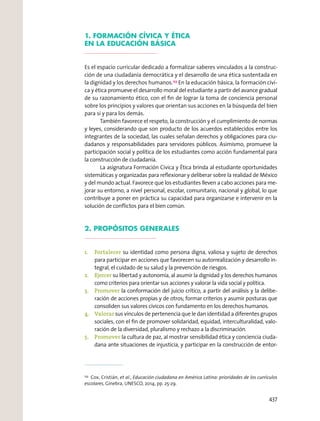 1. FORMACIÓN CÍVICA Y ÉTICA
EN LA EDUCACIÓN BÁSICA
Es el espacio curricular dedicado a formalizar saberes vinculados a la construc-
ción de una ciudadanía democrática y el desarrollo de una ética sustentada en
la dignidad y los derechos humanos.153
En la educación básica, la formación cívi-
ca y ética promueve el desarrollo moral del estudiante a partir del avance gradual
de su razonamiento ético, con el ﬁn de lograr la toma de conciencia personal
sobre los principios y valores que orientan sus acciones en la búsqueda del bien
para sí y para los demás.
También favorece el respeto, la construcción y el cumplimiento de normas
y leyes, considerando que son producto de los acuerdos establecidos entre los
integrantes de la sociedad, las cuales señalan derechos y obligaciones para ciu-
dadanos y responsabilidades para servidores públicos. Asimismo, promueve la
participación social y política de los estudiantes como acción fundamental para
la construcción de ciudadanía.
La asignatura Formación Cívica y Ética brinda al estudiante oportunidades
sistemáticas y organizadas para reﬂexionar y deliberar sobre la realidad de México
y del mundo actual. Favorece que los estudiantes lleven a cabo acciones para me-
jorar su entorno, a nivel personal, escolar, comunitario, nacional y global, lo que
contribuye a poner en práctica su capacidad para organizarse e intervenir en la
solución de conﬂictos para el bien común.
2. PROPÓSITOS GENERALES
1. Fortalecer su identidad como persona digna, valiosa y sujeto de derechos
para participar en acciones que favorecen su autorrealización y desarrollo in-
tegral, el cuidado de su salud y la prevención de riesgos.
2. Ejercer su libertad y autonomía, al asumir la dignidad y los derechos humanos
como criterios para orientar sus acciones y valorar la vida social y política.
3. Promover la conformación del juicio crítico, a partir del análisis y la delibe-
ración de acciones propias y de otros; formar criterios y asumir posturas que
consoliden sus valores cívicos con fundamento en los derechos humanos.
4. Valorar sus vínculos de pertenencia que le dan identidad a diferentes grupos
sociales, con el ﬁn de promover solidaridad, equidad, interculturalidad, valo-
ración de la diversidad, pluralismo y rechazo a la discriminación.
5. Promover la cultura de paz, al mostrar sensibilidad ética y conciencia ciuda-
dana ante situaciones de injusticia, y participar en la construcción de entor-
153
Cox, Cristián, et al., Educación ciudadana en América Latina: prioridades de los currículos
escolares, Ginebra, UNESCO, 2014, pp. 25-29.
437
 