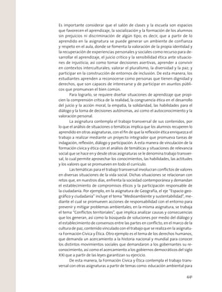 Es importante considerar que el salón de clases y la escuela son espacios
que favorecen el aprendizaje, la socialización y la formación de los alumnos
sin prejuicios ni discriminación de algún tipo; es decir, que a partir de lo
aprendido en la asignatura se puede generar un ambiente de confianza
y respeto en el aula, donde se fomenta la valoración de la propia identidad y
la recuperación de experiencias personales y sociales como recurso para de-
sarrollar el aprendizaje, el juicio crítico y la sensibilidad ética ante situacio-
nes de injusticia; así como tomar decisiones asertivas, aprender a convivir
en contextos interculturales; valorar el pluralismo, la diversidad y la paz; y
participar en la construcción de entornos de inclusión. De esta manera, los
estudiantes aprenden a reconocerse como personas que tienen dignidad y
derechos, que son capaces de interesarse y de participar en asuntos públi-
cos que promuevan el bien común.
Para lograrlo, se requiere diseñar situaciones de aprendizaje que propi-
cien la comprensión crítica de la realidad, la congruencia ética en el desarrollo
del juicio y la acción moral, la empatía, la solidaridad, las habilidades para el
diálogo y la toma de decisiones autónomas, así como el autoconocimiento y la
valoración personal.
La asignatura contempla el trabajo transversal de sus contenidos, por
lo que el análisis de situaciones o temáticas implica que los alumnos recuperen lo
aprendido en otras asignaturas, con el ﬁn de que la reﬂexión ética enriquezca el
trabajo a realizar mediante un proyecto integrador que promueva tareas de
indagación, reﬂexión, diálogo y participación. A esta manera de vinculación de la
formación cívica y ética con el análisis de temáticas y situaciones de relevancia
social que se hace en y desde otras asignaturas se le denomina trabajo transver-
sal, lo cual permite aprovechar los conocimientos, las habilidades, las actitudes
y los valores que se promueven en todo el currículo.
Las temáticas para el trabajo transversal involucran conﬂictos de valores
en diversas situaciones de la vida social. Dichas situaciones se relacionan con
retos que, en nuestros días, enfrenta la sociedad contemporánea y demandan
el establecimiento de compromisos éticos y la participación responsable de
la ciudadanía. Por ejemplo, en la asignatura de Geografía, el eje “Espacio geo-
gráﬁco y ciudadanía” incluye el tema “Medioambiente y sustentabilidad”, me-
diante el cual se promueven acciones de responsabilidad con el entorno para
prevenir y mitigar problemas ambientales; en la misma asignatura, se trabaja
el tema “Conﬂictos territoriales”, que implica analizar causas y consecuencias
que los generan, así como la búsqueda de soluciones por medio del diálogo y
el establecimiento de consensos entre las partes en conﬂicto, en el marco de la
cultura de paz, contenido vinculado con el trabajo que se realiza en la asignatu-
ra Formación Cívica y Ética. Otro ejemplo es el tema de los derechos humanos,
que demanda un acercamiento a la historia nacional y mundial para conocer
los distintos movimientos sociales que demandaron a los gobernantes su re-
conocimiento, así como el acercamiento a los gobiernos democráticos del siglo
XXI que a partir de las leyes garantizan su ejercicio.
De esta manera, la Formación Cívica y Ética contempla el trabajo trans-
versal con otras asignaturas a partir de temas como: educación ambiental para
441
 