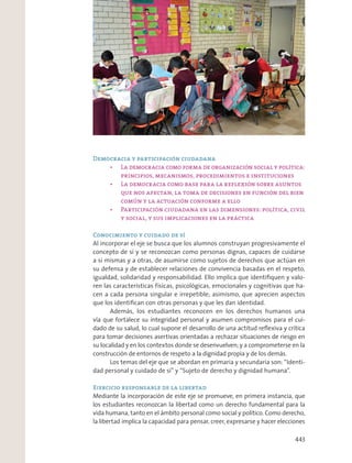 Democracia y participación ciudadana
Conocimiento y cuidado de sí
Al incorporar el eje se busca que los alumnos construyan progresivamente el
concepto de sí y se reconozcan como personas dignas, capaces de cuidarse
a sí mismas y a otras, de asumirse como sujetos de derechos que actúan en
su defensa y de establecer relaciones de convivencia basadas en el respeto,
igualdad, solidaridad y responsabilidad. Ello implica que identiﬁquen y valo-
ren las características físicas, psicológicas, emocionales y cognitivas que ha-
cen a cada persona singular e irrepetible; asimismo, que aprecien aspectos
que los identiﬁcan con otras personas y que les dan identidad.
Además, los estudiantes reconocen en los derechos humanos una
vía que fortalece su integridad personal y asumen compromisos para el cui-
dado de su salud, lo cual supone el desarrollo de una actitud reﬂexiva y crítica
para tomar decisiones asertivas orientadas a rechazar situaciones de riesgo en
su localidad y en los contextos donde se desenvuelven; y a comprometerse en la
construcción de entornos de respeto a la dignidad propia y de los demás.
Los temas del eje que se abordan en primaria y secundaria son: “Identi-
dad personal y cuidado de sí” y “Sujeto de derecho y dignidad humana”.
Ejercicio responsable de la libertad
Mediante la incorporación de este eje se promueve, en primera instancia, que
los estudiantes reconozcan la libertad como un derecho fundamental para la
vida humana, tanto en el ámbito personal como social y político. Como derecho,
la libertad implica la capacidad para pensar, creer, expresarse y hacer elecciones
443
 