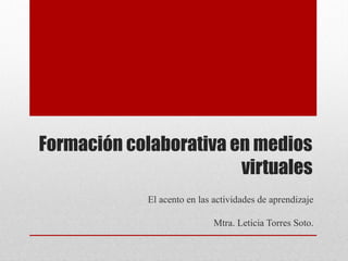 Formación colaborativa en medios
virtuales
El acento en las actividades de aprendizaje
Mtra. Leticia Torres Soto.
 