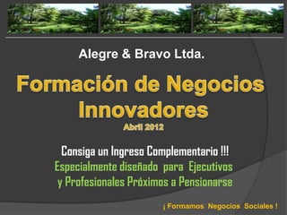 Alegre & Bravo Ltda.




  Consiga un Ingreso Complementario !!!
Especialmente diseñado para Ejecutivos
 y Profesionales Próximos a Pensionarse
                       ¡ Formamos Negocios Sociales !
 