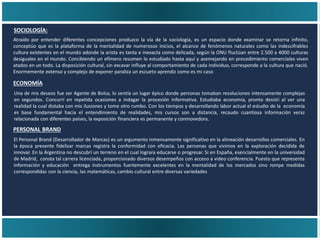 PERSONAL BRAND
ECONOMÍA
SOCIOLOGÍA:
Atraído por entender diferentes concepciones produzco la vía de la sociología, es un espacio donde examinar se retorna infinito,
conceptúo que es la plataforma de la mentalidad de numerosos inicios, el alcance de fenómenos naturales como las indescifrables
cultura existentes en el mundo adonde la arista es tanta e inexacta como delicada, según la ONU fluctúan entre 2.500 a 4000 culturas
desiguales en el mundo. Concibiendo un efímero resumen lo estudiado hasta aquí y asemejando en procedimiento comerciales viven
atados en un todo. La disposición cultural, sin excavar influye al comportamiento de cada individuo, corresponde a la cultura que nació.
Enormemente extenso y complejo de exponer paraliza un escueto aprendiz como es mi caso
Una de mis deseos fue ser Agente de Bolsa, lo sentía un lugar épico donde personas tomaban resoluciones intensamente complejas
en segundos. Concurrí en repetida ocasiones a indagar la procesión informativa. Estudiaba economía, pronto desistí al ver una
realidad la cual distaba con mis ilusiones y tome otro rumbo. Con los tiempos y desarrollando labor actual el estudio de la economía
es base fundamental hacia el entendimiento de realidades, mis cursos son a distancia, recaudo cuantiosa información veraz
relacionada con diferentes países, la exposición financiera es permanente y conmovedora.
El Personal Brand (Desarrollador de Marcas) es un argumento inmensamente significativo en la alineación desarrollos comerciales. En
la época presente fidelizar marcas registra la conformidad con eficacia. Las personas que vivimos en la exploración decidida de
innovar. En la Argentina no descubrí un terreno en el cual lograra educarse o progresar. Si en España, esencialmente en la universidad
de Madrid, consta tal carrera licenciada, proporcionado diversos desempeños con acceso a video conferencia. Puesto que representa
información y educación entrega instrumentos fuertemente excelentes en la mentalidad de los mercados sino rompe medidas
correspondidas con la ciencia, las matemáticas, cambio cultural entre diversas variedades
 