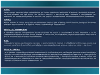 TEATRO:
Aprecié la faltaba de conocer más y mejor mi administración corporal, apelé al teatro y participe 15 clases, conseguido el quehacer
aprecié las mejoras notables en mi expresión corporal y las metodologías para dominarlas.
MAGIA:
Viendo un mago, me resultó indagar las metodologías que utilizaba para inducir a la afirmación de aparición o desaparición de objetos,
los trucos empleados para logar inclinar a los terceros y llevarlos a la elección de elegir. Obviamente él había prevenido con
anterioridad. Me alimenté de los procesos de inducción y los aplique a la comercialización adquiriendo consecuencias sorprendentes.
PROTOCOLO Y CEREMONIAL
P.N.L.
LEGUAJE CORPORAL
Si bien efectué laborales como participante en una zona precisa, me propuse la funcionalidad en el ámbito empresarial, la cual mi
comprensión se amplió en relaciones públicas, métodos de comunicación, recursos humanos, organización de eventos, perfeccionar el
área de invitaciones bajo un correcto desenvolvimiento.
He descubierto talentos específicos como una mejora en la comunicación. He mejorado mi calidad de transmitir mensaje, recursos para
convencer, estar al tanto de como influir, poder adaptarme a cambios y situaciones, conocerse mejor a uno mismo y a los demás.
Se ha dialogado considerablemente sobre el lenguaje corporal, científicamente existe manifiestos al respeto de su valor. Especialmente
lo empleo comercialmente obteniendo resultados extraordinarios, la asimilación de la expresión en la personas es muy profunda, las
técnicas que he absorbido son insuficientes por eso permanezco investigando. El rigor científico consigue un esmero confuso hacia
obtener interpretar a un individuo tal es mi exigencia. Las primordiales son de fácil entendimiento y aplicación pero las relaciones que
fluyen son infinitamente sublimes para pasarlas por alto.
 