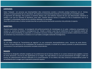 IMAGEN
Revelando las desiguales actitudes acogidas por las predicciones de los futuros clientes en un suceso comercial que juzgaban a la hora
de tomar decisiones. Una de las más significativas es la imagen. Por ende efectúe un curso de asesoramiento de imagen y hallé con
sucesos de soberanamente efectivos dedicados en la comercialización. En las esferas más altas comercial correspondemos poseer la
versatilidad de dar la imagen que la operatoria comercial requiere.
MARETING:
LIDERAZGO:
Haber Trabajado con personas que desempeñaban altos compromisos sociales y culturales produjo facilitarme con el tiempo,
observar el comportamiento de sus naturalezas. Mi conjetura es inmensamente particular, no compartida por incontables sujetos.
El argumento del liderazgo. Para quienes lo asistimos deducir, día a día hallamos riquezas del por qué determinados individuos lo
profesa y por qué los restantes lo identifican como tales. Coexiste diversas teorías al respecto, la mía se fundamenta más en lo
sociológico y comprobadas razones de los científicos dedicado a la neurología
Hasta hoy alimento esto, el cultivo constate describa con perfecciones alcanzando aumentos más profundo al respecto.
Ovacione particulares movieron la investigación del perfeccionamiento de metodologías en el cuales estábamos conquistados a la
compra. La cosecha de estudios e investigaciones han llevado a analizar a que hoy se trasformara en una enigmática pasión del
estudio de la Neuromarketing. Su especiales, su correlación neuronal, el inducir, el grado que posee el cerebro a determinar un centro,
un contenido muy emocionante y novedoso en el cual habito sumergido realizando investigaciones.
ORATORIA:
En una etapa efectué los “lanzamientos de negocios” en una corporación desempeñándome como director de venta directa.
Observe una gran diferencia en las modalidades del vocabulario manejado, el estudio de la oratoria consintió un perfeccionamiento
al emocionar a los participantes alcanzando reuntados sorprendentes.
 