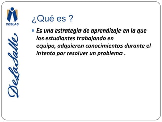 ¿Qué es ?Es una estrategia de aprendizaje en la que los estudiantes trabajando en equipo, adquieren conocimientos durante el intento por resolver un problema .