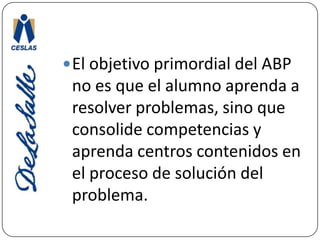 El objetivo primordial del ABP no es que el alumno aprenda a resolver problemas, sino que consolide competencias y aprenda centros contenidos en el proceso de solución del problema.