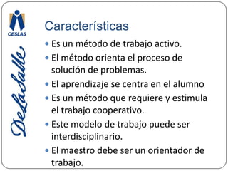 CaracterísticasEs un método de trabajo activo.El método orienta el proceso de solución de problemas.El aprendizaje se centra en el alumnoEs un método que requiere y estimula el trabajo cooperativo.Este modelo de trabajo puede ser interdisciplinario.El maestro debe ser un orientador de trabajo.
