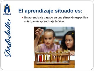 El aprendizaje situado es:Un aprendizaje basado en una situación específica más que un aprendizaje teórico. 