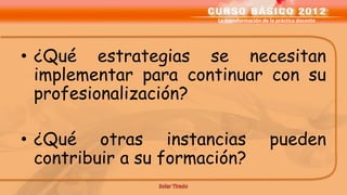 La transformación de la práctica docente




• ¿Qué estrategias se necesitan
  implementar para continuar con su
  profesionalización?

• ¿Qué otras instancias                      pueden
  contribuir a su formación?
 